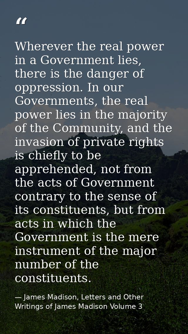 Wherever the real power in a Government lies, there is the danger of oppression. In our Governments, the real power lies — James Madison, Letters and Other Writings of James Madison Volume 3