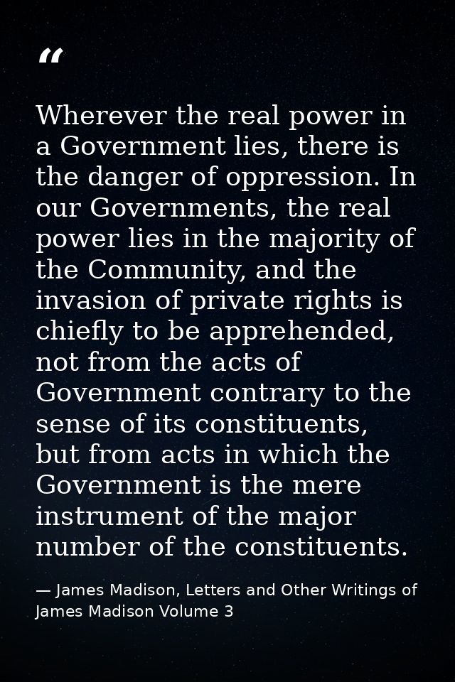 Wherever the real power in a Government lies, there is the danger of oppression. In our Governments, the real power lies — James Madison, Letters and Other Writings of James Madison Volume 3