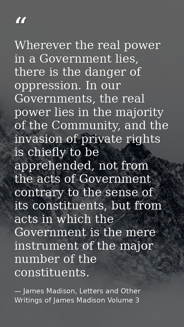 Wherever the real power in a Government lies, there is the danger of oppression. In our Governments, the real power lies — James Madison, Letters and Other Writings of James Madison Volume 3