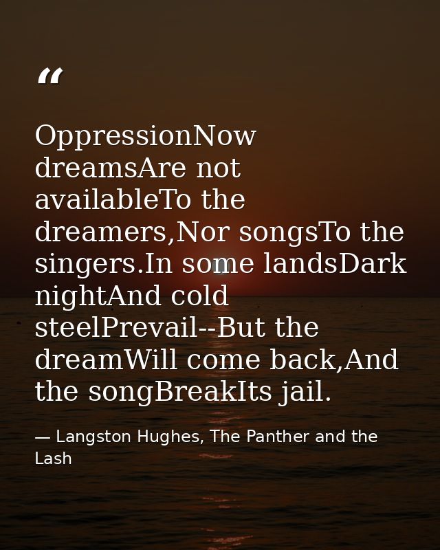 OppressionNow dreamsAre not availableTo the dreamers,Nor songsTo the singers.In some landsDark nightAnd cold steelPrevai — Langston Hughes, The Panther and the Lash