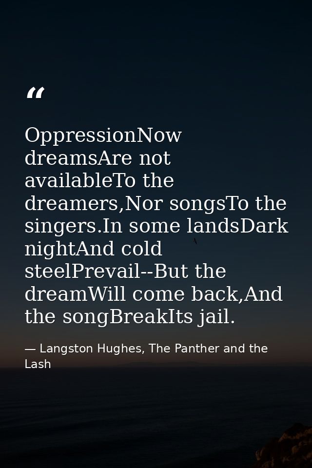 OppressionNow dreamsAre not availableTo the dreamers,Nor songsTo the singers.In some landsDark nightAnd cold steelPrevai — Langston Hughes, The Panther and the Lash