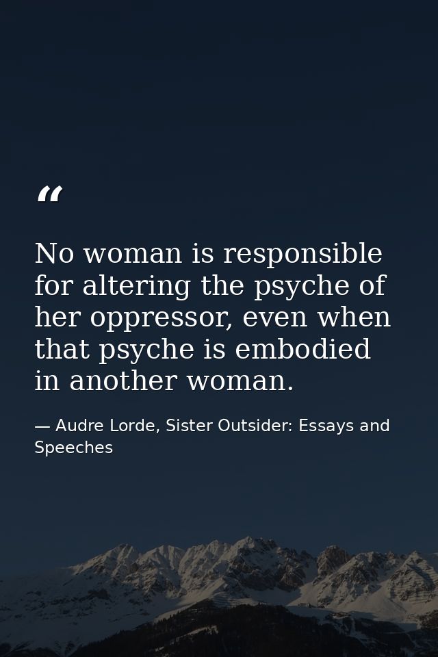 No woman is responsible for altering the psyche of her oppressor, even when that psyche is embodied in another woman. — Audre Lorde, Sister Outsider: Essays and Speeches