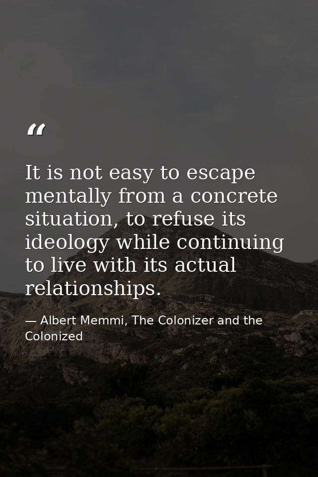 It is not easy to escape mentally from a concrete situation, to refuse its ideology while continuing to live with its ac — Albert Memmi, The Colonizer and the Colonized