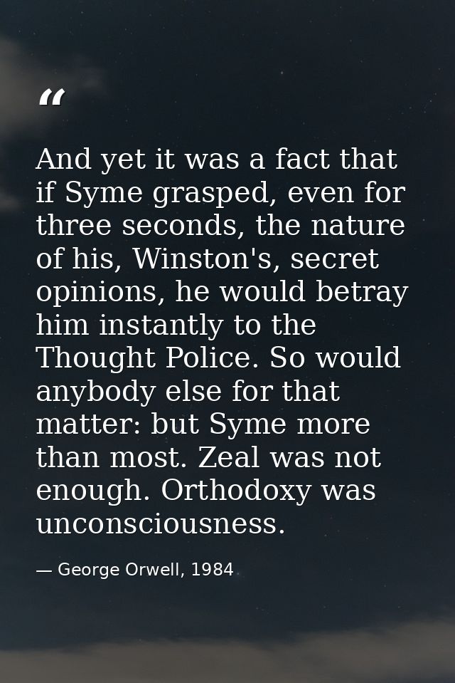 And yet it was a fact that if Syme grasped, even for three seconds, the nature of his, Winston's, secret opinions, he wo — George Orwell, 1984