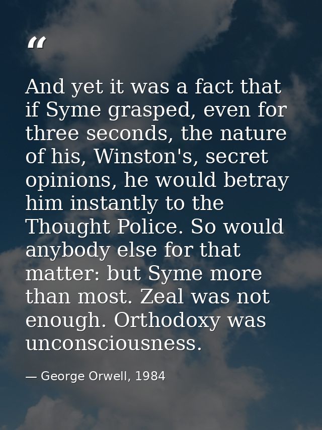 And yet it was a fact that if Syme grasped, even for three seconds, the nature of his, Winston's, secret opinions, he wo — George Orwell, 1984