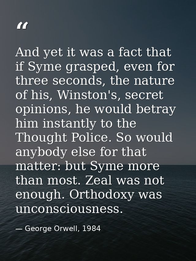 And yet it was a fact that if Syme grasped, even for three seconds, the nature of his, Winston's, secret opinions, he wo — George Orwell, 1984