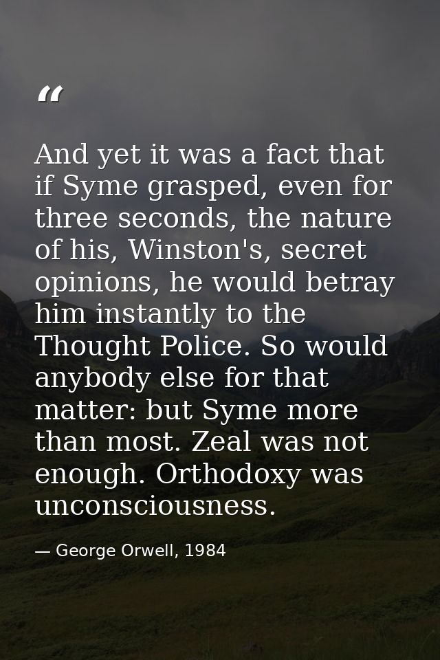 And yet it was a fact that if Syme grasped, even for three seconds, the nature of his, Winston's, secret opinions, he wo — George Orwell, 1984