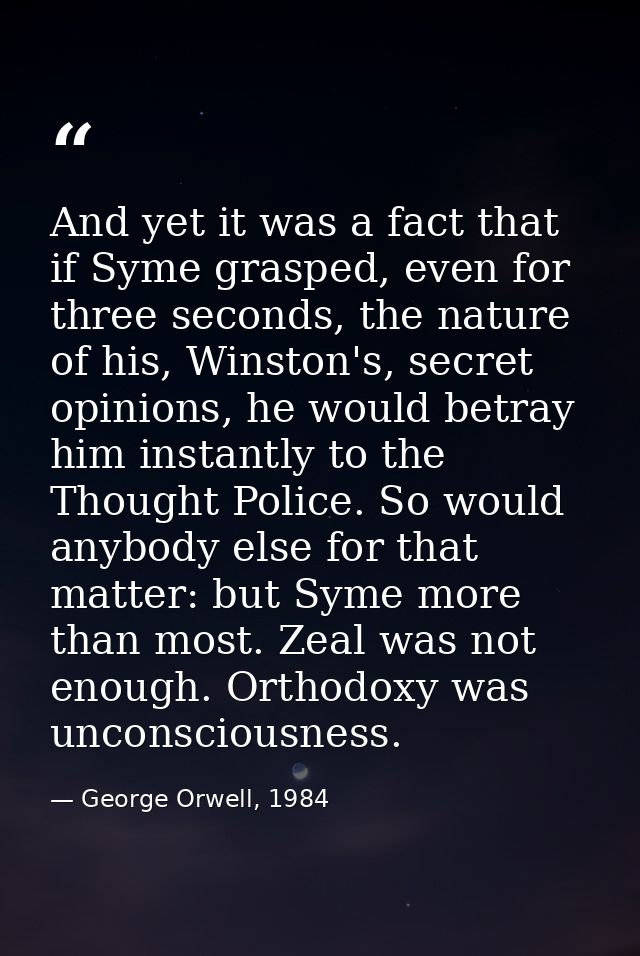 And yet it was a fact that if Syme grasped, even for three seconds, the nature of his, Winston's, secret opinions, he wo — George Orwell, 1984