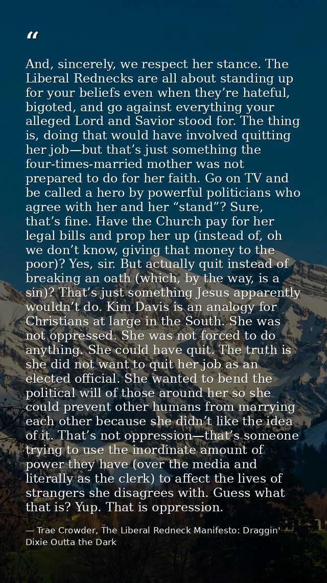 And, sincerely, we respect her stance. The Liberal Rednecks are all about standing up for your beliefs even when they’re — Trae Crowder, The Liberal Redneck Manifesto: Draggin' Dixie Outta the Dark