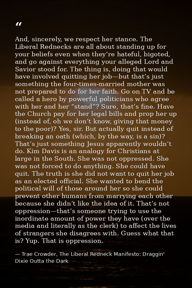 And, sincerely, we respect her stance. The Liberal Rednecks are all about standing up for your beliefs even when they’re — Trae Crowder, The Liberal Redneck Manifesto: Draggin' Dixie Outta the Dark