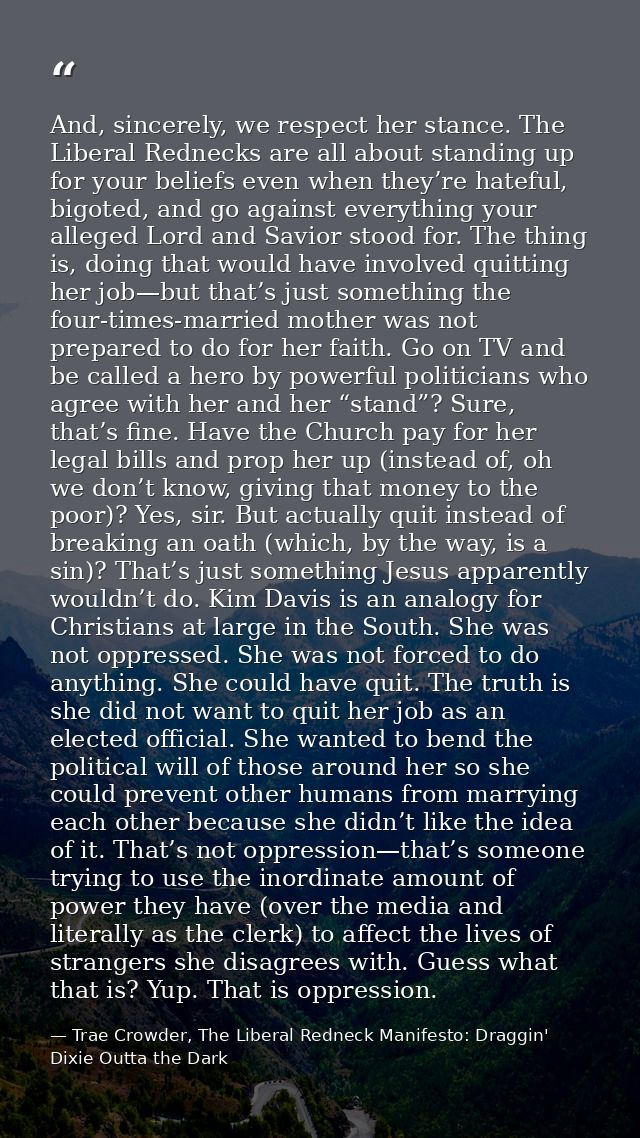 And, sincerely, we respect her stance. The Liberal Rednecks are all about standing up for your beliefs even when they’re — Trae Crowder, The Liberal Redneck Manifesto: Draggin' Dixie Outta the Dark