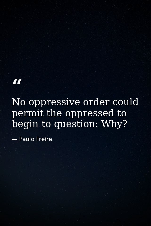 No oppressive order could permit the oppressed to begin to question: Why? — Paulo Freire
