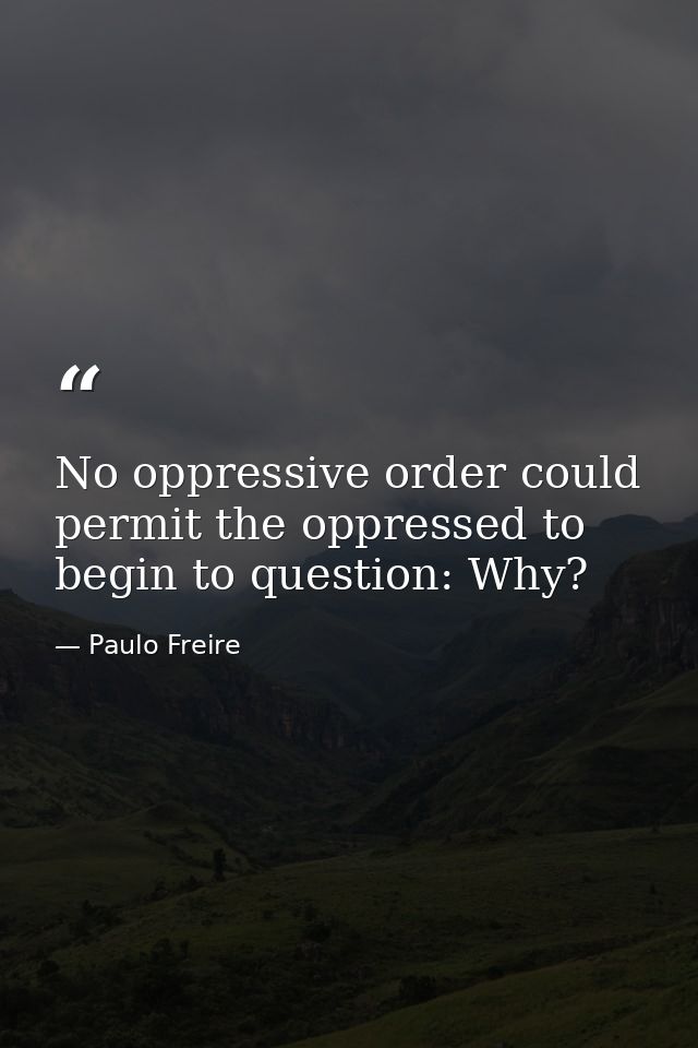 No oppressive order could permit the oppressed to begin to question: Why? — Paulo Freire