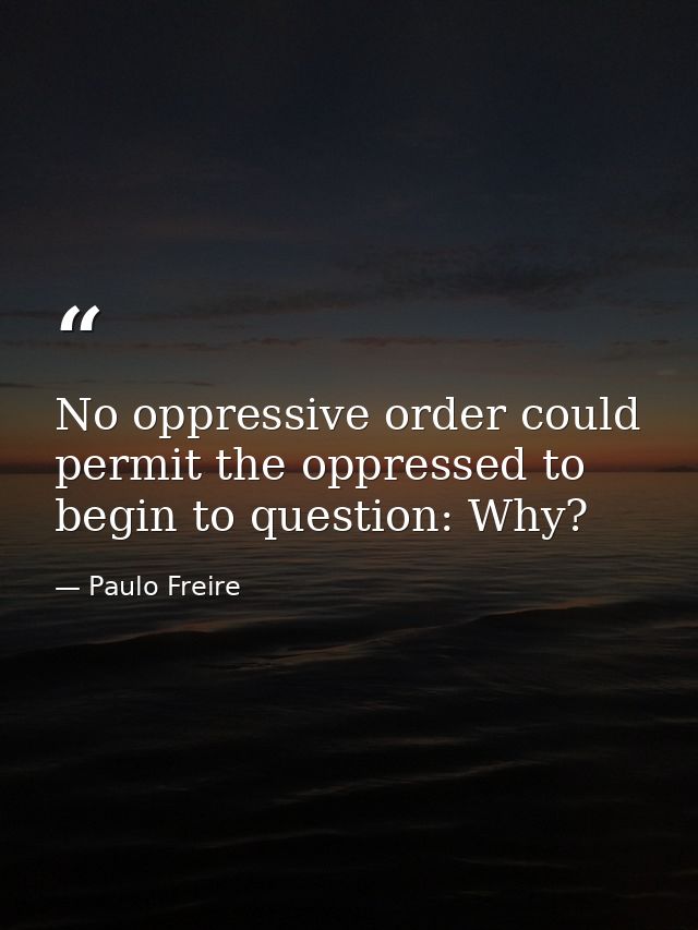 No oppressive order could permit the oppressed to begin to question: Why? — Paulo Freire
