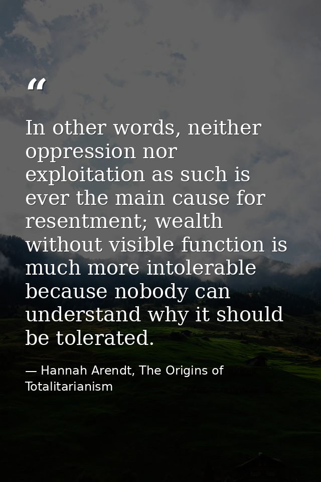In other words, neither oppression nor exploitation as such is ever the main cause for resentment; wealth without visibl — Hannah Arendt, The Origins of Totalitarianism