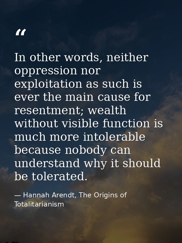 In other words, neither oppression nor exploitation as such is ever the main cause for resentment; wealth without visibl — Hannah Arendt, The Origins of Totalitarianism