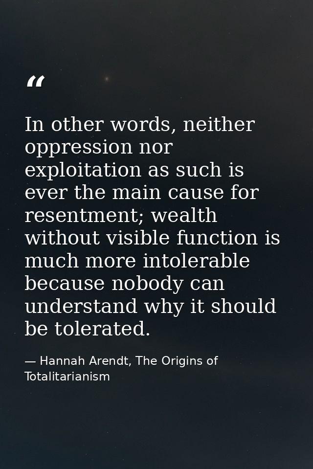 In other words, neither oppression nor exploitation as such is ever the main cause for resentment; wealth without visibl — Hannah Arendt, The Origins of Totalitarianism