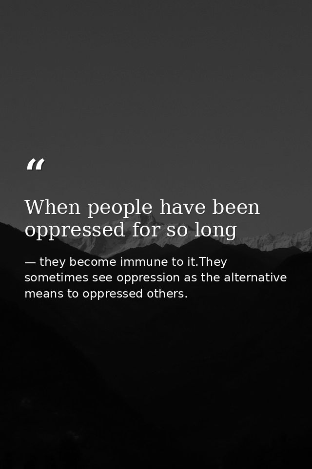 When people have been oppressed for so long — they become immune to it.They sometimes see oppression as the alternative means to oppressed others.