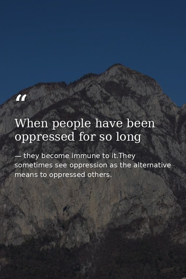 When people have been oppressed for so long — they become immune to it.They sometimes see oppression as the alternative means to oppressed others.
