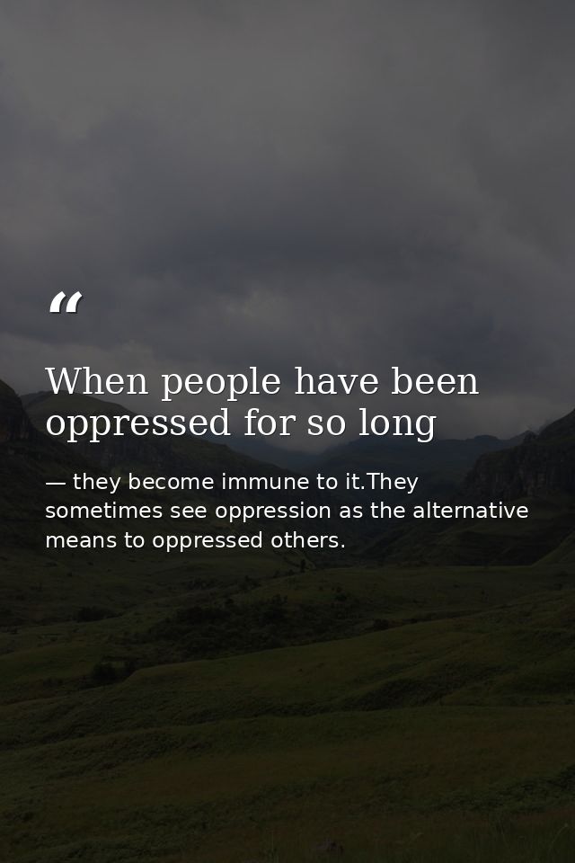 When people have been oppressed for so long — they become immune to it.They sometimes see oppression as the alternative means to oppressed others.