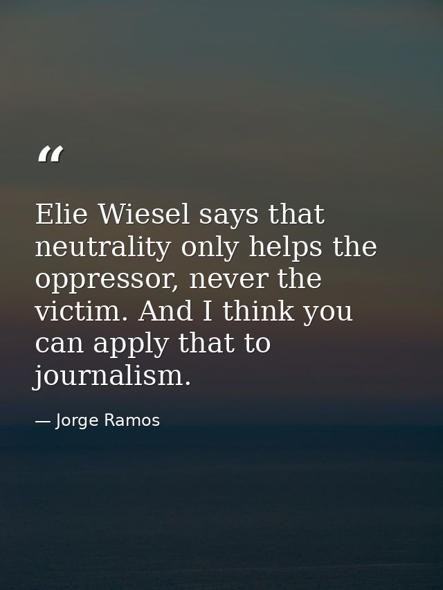 Elie Wiesel says that neutrality only helps the oppressor, never the victim. And I think you can apply that to journalis — Jorge Ramos