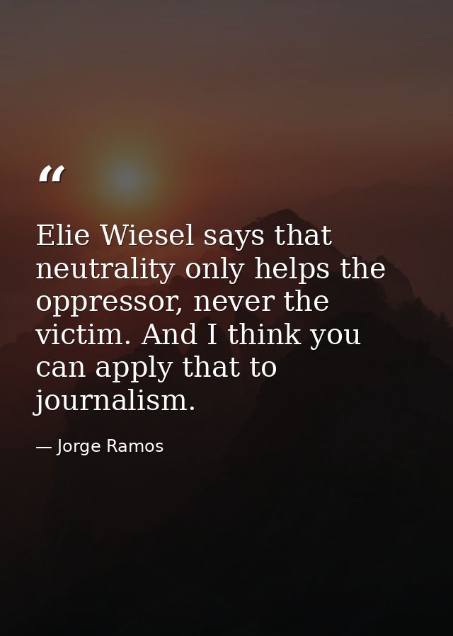 Elie Wiesel says that neutrality only helps the oppressor, never the victim. And I think you can apply that to journalis — Jorge Ramos