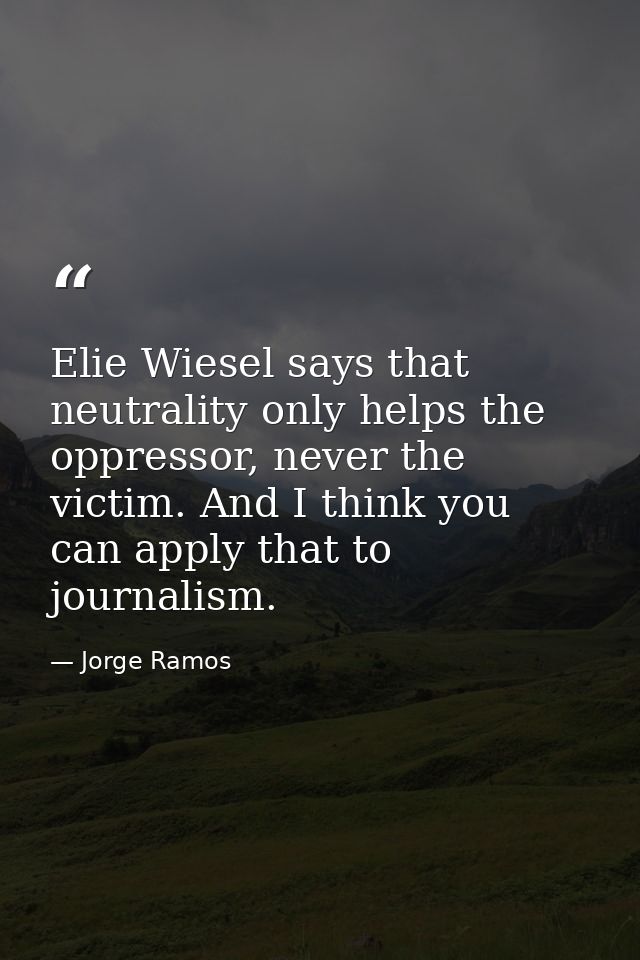 Elie Wiesel says that neutrality only helps the oppressor, never the victim. And I think you can apply that to journalis — Jorge Ramos