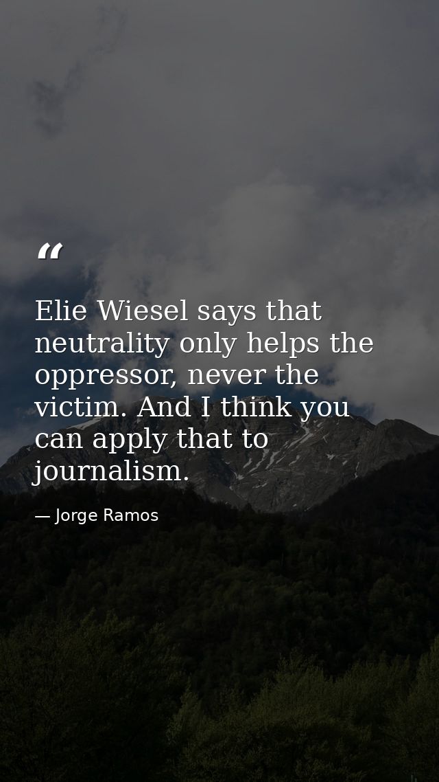 Elie Wiesel says that neutrality only helps the oppressor, never the victim. And I think you can apply that to journalis — Jorge Ramos