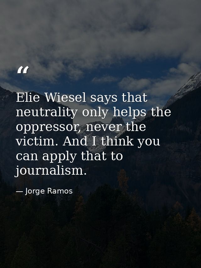Elie Wiesel says that neutrality only helps the oppressor, never the victim. And I think you can apply that to journalis — Jorge Ramos