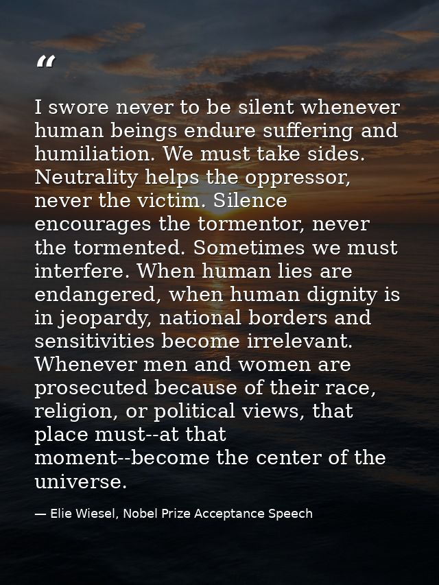 I swore never to be silent whenever human beings endure suffering and humiliation. We must take sides. Neutrality helps  — Elie Wiesel, Nobel Prize Acceptance Speech