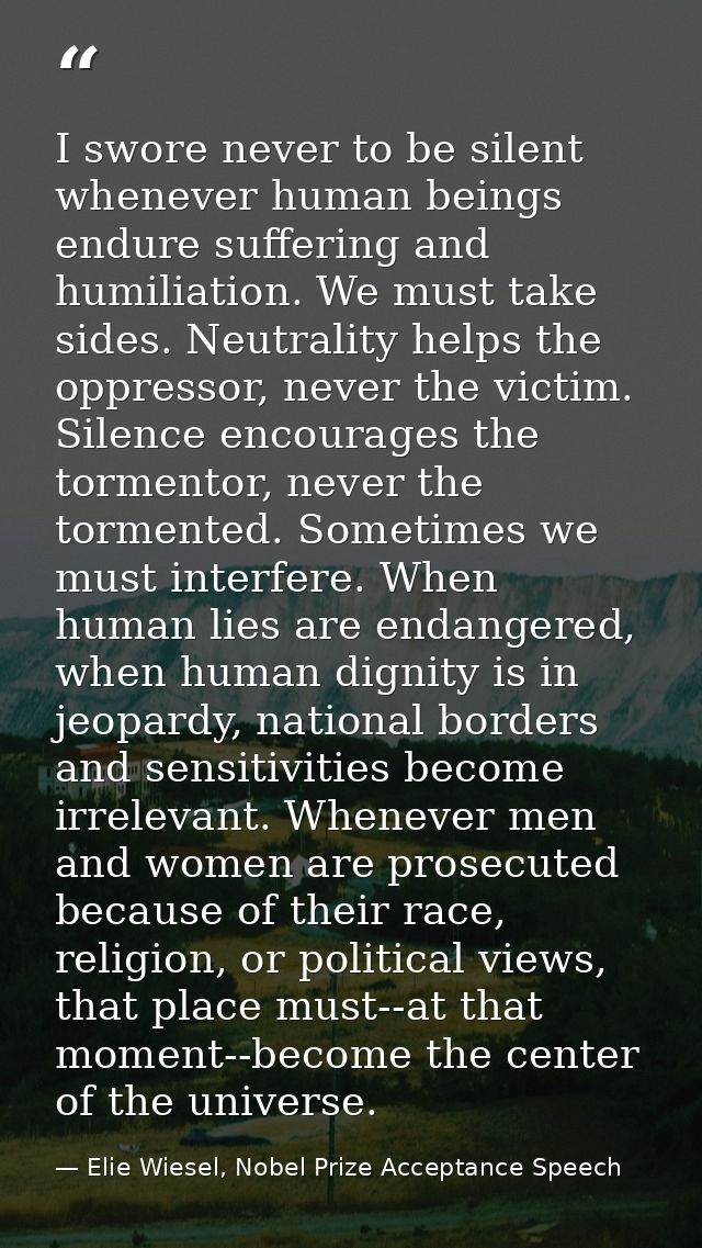 I swore never to be silent whenever human beings endure suffering and humiliation. We must take sides. Neutrality helps  — Elie Wiesel, Nobel Prize Acceptance Speech