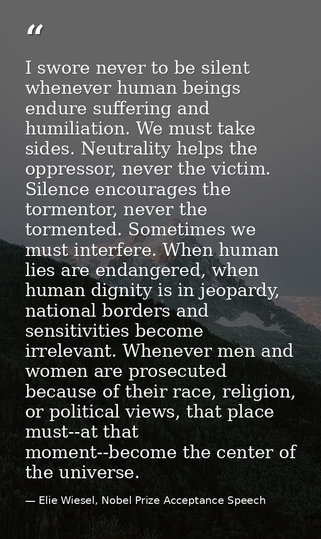 I swore never to be silent whenever human beings endure suffering and humiliation. We must take sides. Neutrality helps  — Elie Wiesel, Nobel Prize Acceptance Speech