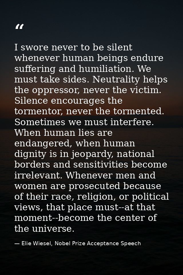 I swore never to be silent whenever human beings endure suffering and humiliation. We must take sides. Neutrality helps  — Elie Wiesel, Nobel Prize Acceptance Speech