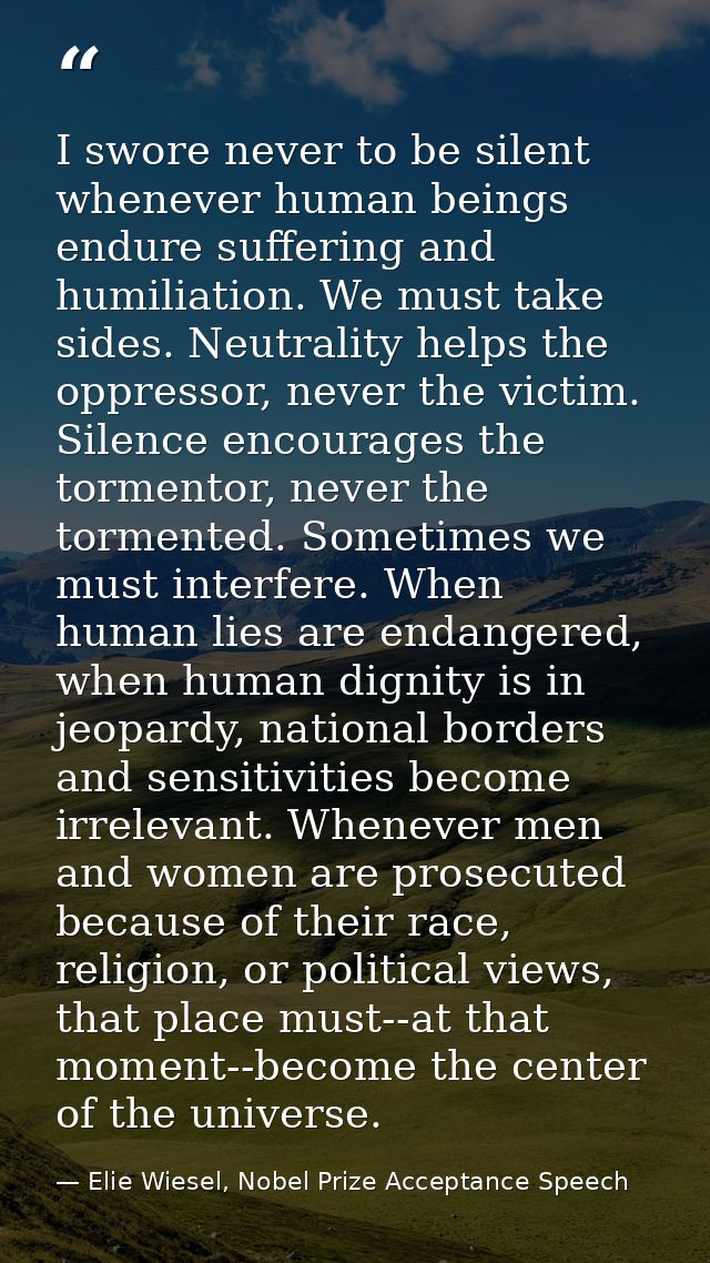 I swore never to be silent whenever human beings endure suffering and humiliation. We must take sides. Neutrality helps  — Elie Wiesel, Nobel Prize Acceptance Speech
