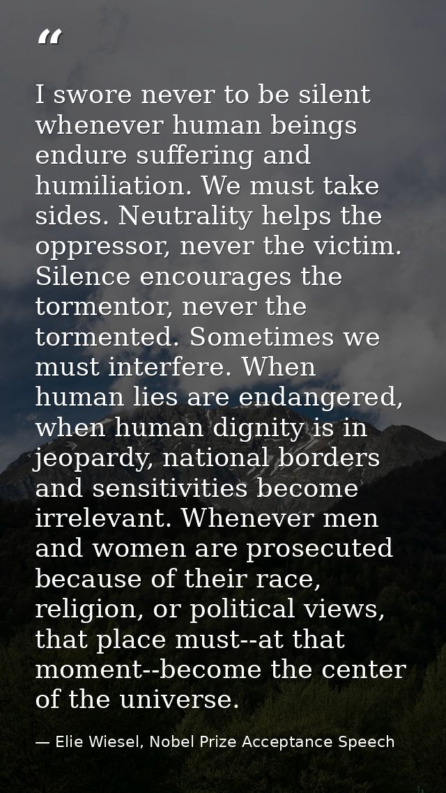 I swore never to be silent whenever human beings endure suffering and humiliation. We must take sides. Neutrality helps  — Elie Wiesel, Nobel Prize Acceptance Speech