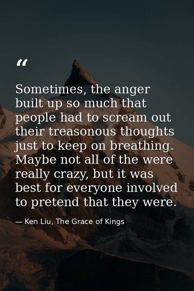 Sometimes, the anger built up so much that people had to scream out their treasonous thoughts just to keep on breathing. — Ken Liu, The Grace of Kings
