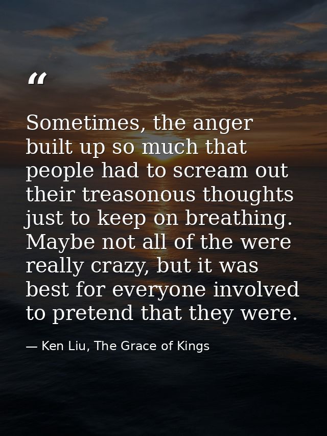 Sometimes, the anger built up so much that people had to scream out their treasonous thoughts just to keep on breathing. — Ken Liu, The Grace of Kings