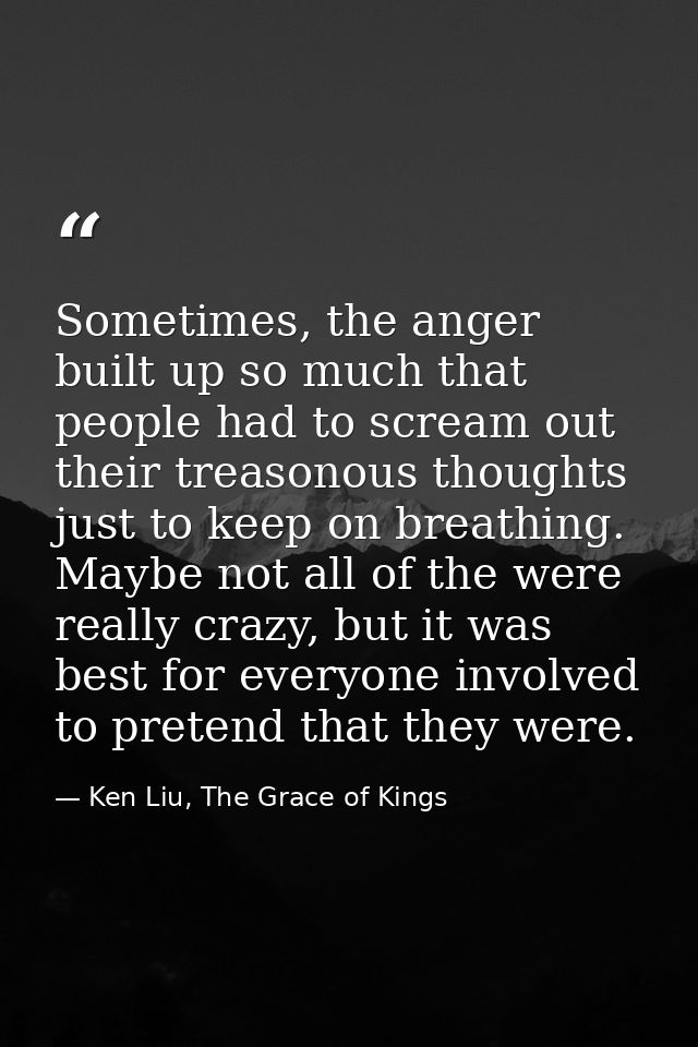 Sometimes, the anger built up so much that people had to scream out their treasonous thoughts just to keep on breathing. — Ken Liu, The Grace of Kings