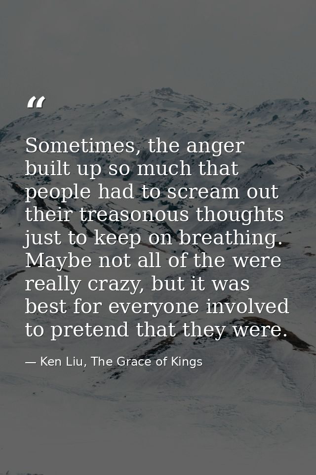 Sometimes, the anger built up so much that people had to scream out their treasonous thoughts just to keep on breathing. — Ken Liu, The Grace of Kings