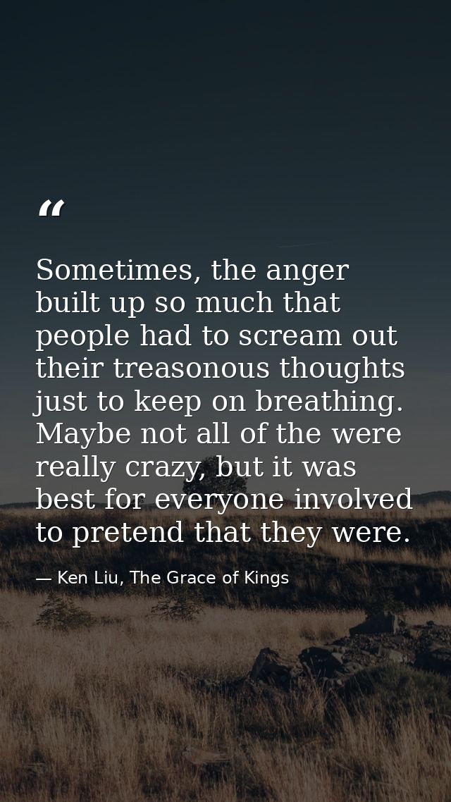 Sometimes, the anger built up so much that people had to scream out their treasonous thoughts just to keep on breathing. — Ken Liu, The Grace of Kings