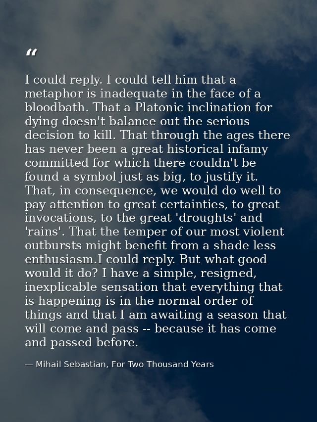 I could reply. I could tell him that a metaphor is inadequate in the face of a bloodbath. That a Platonic inclination fo — Mihail Sebastian, For Two Thousand Years