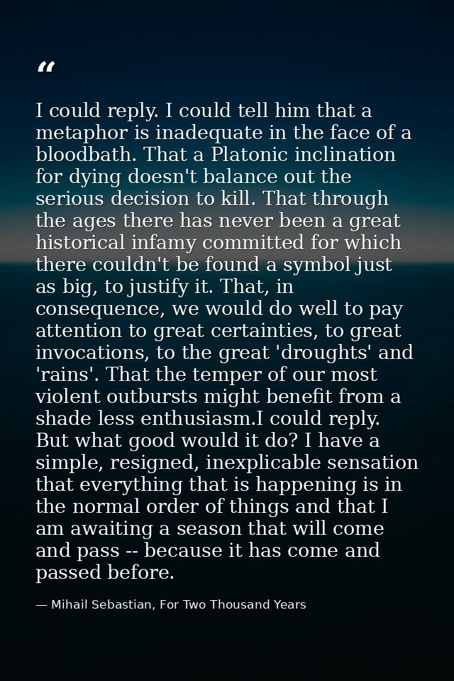 I could reply. I could tell him that a metaphor is inadequate in the face of a bloodbath. That a Platonic inclination fo — Mihail Sebastian, For Two Thousand Years