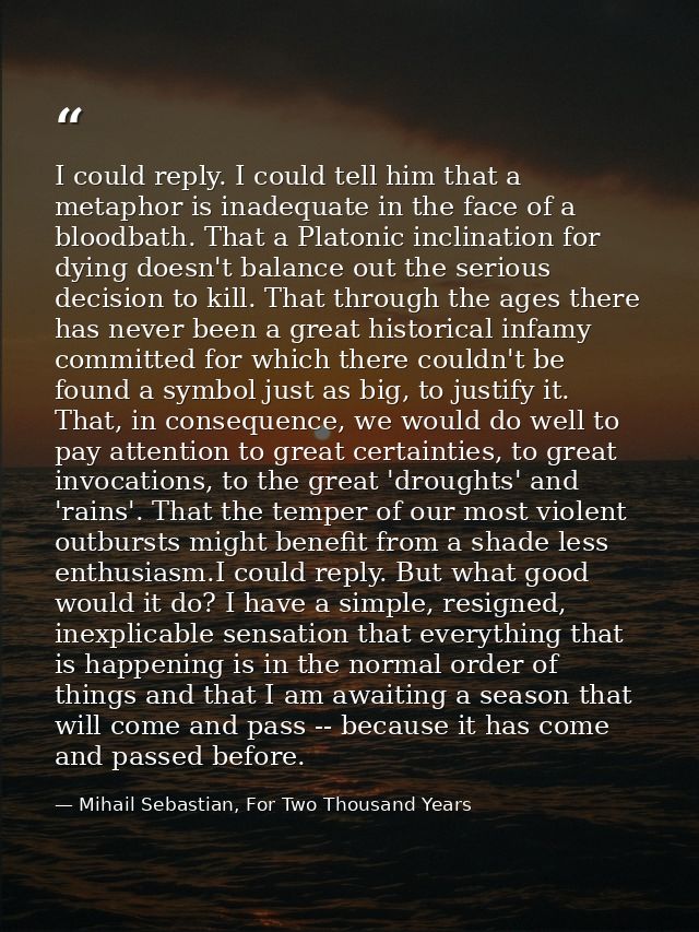 I could reply. I could tell him that a metaphor is inadequate in the face of a bloodbath. That a Platonic inclination fo — Mihail Sebastian, For Two Thousand Years