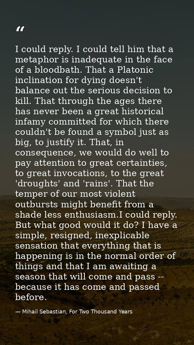 I could reply. I could tell him that a metaphor is inadequate in the face of a bloodbath. That a Platonic inclination fo — Mihail Sebastian, For Two Thousand Years