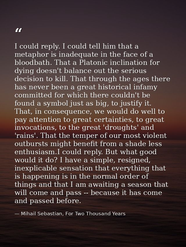 I could reply. I could tell him that a metaphor is inadequate in the face of a bloodbath. That a Platonic inclination fo — Mihail Sebastian, For Two Thousand Years