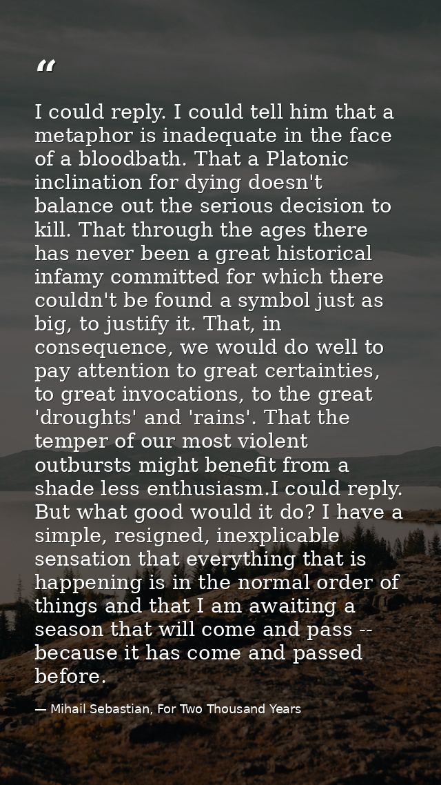 I could reply. I could tell him that a metaphor is inadequate in the face of a bloodbath. That a Platonic inclination fo — Mihail Sebastian, For Two Thousand Years