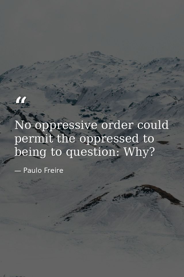 No oppressive order could permit the oppressed to being to question: Why? — Paulo Freire