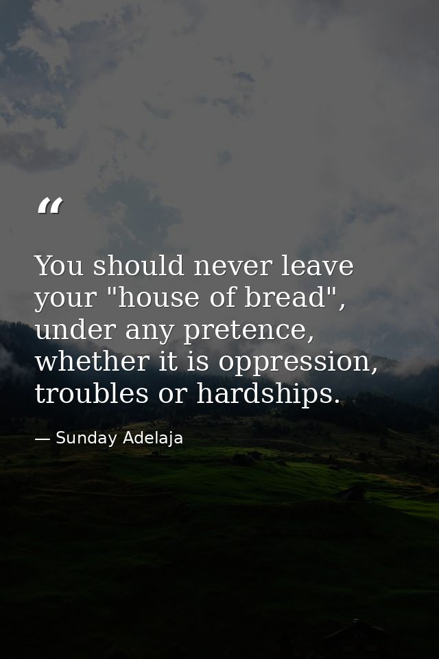 You should never leave your "house of bread", under any pretence, whether it is oppression, troubles or hardships. — Sunday Adelaja
