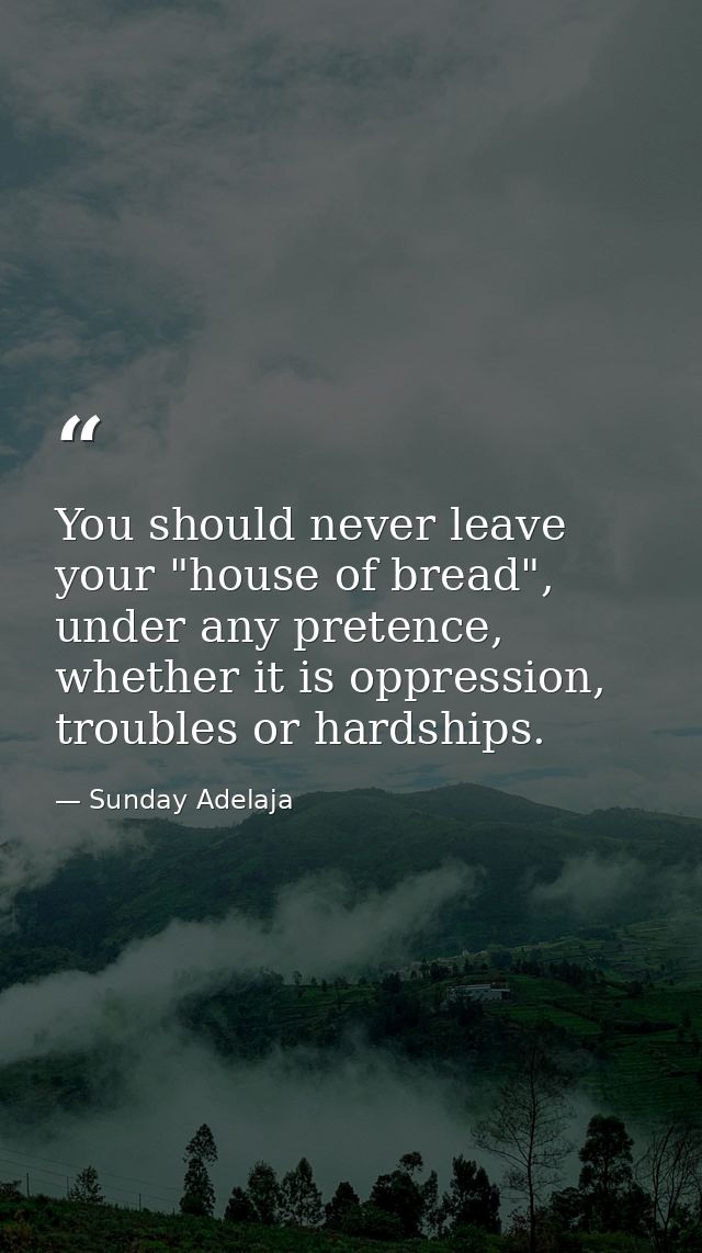 You should never leave your "house of bread", under any pretence, whether it is oppression, troubles or hardships. — Sunday Adelaja