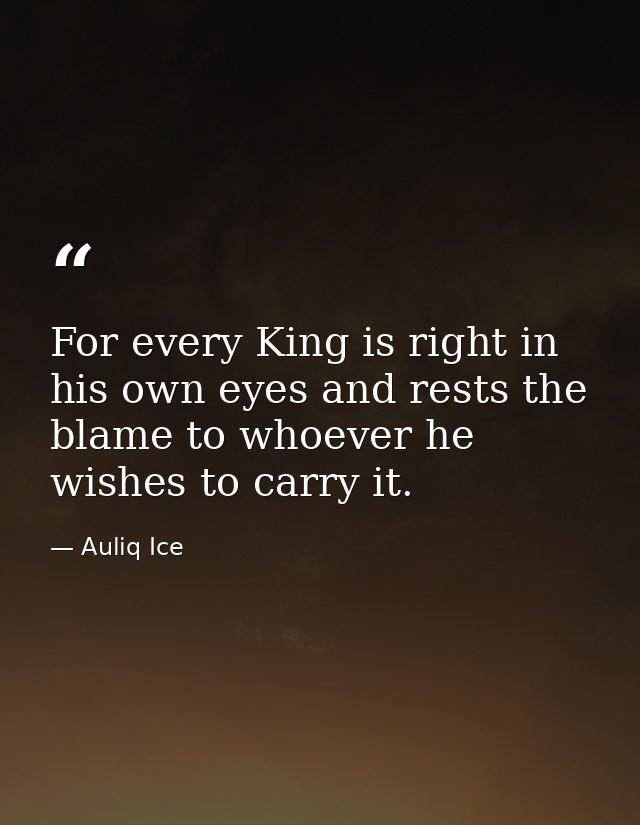For every King is right in his own eyes and rests the blame to whoever he wishes to carry it. — Auliq Ice